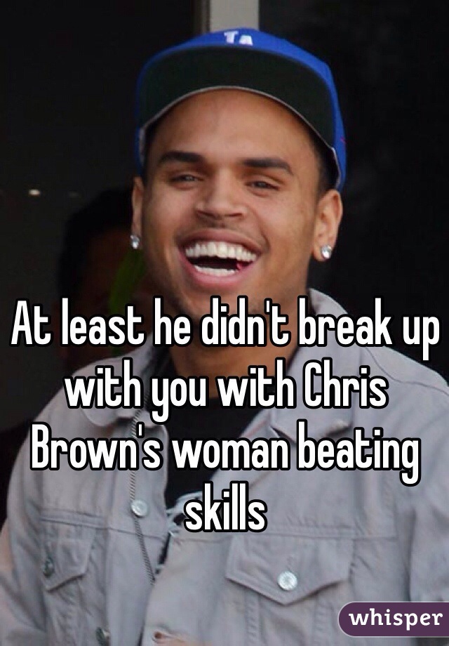 At least he didn't break up with you with Chris Brown's woman beating skills 