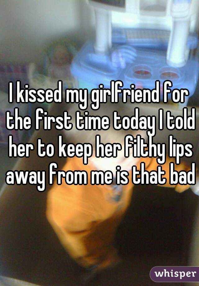 I kissed my girlfriend for the first time today I told her to keep her filthy lips away from me is that bad
 