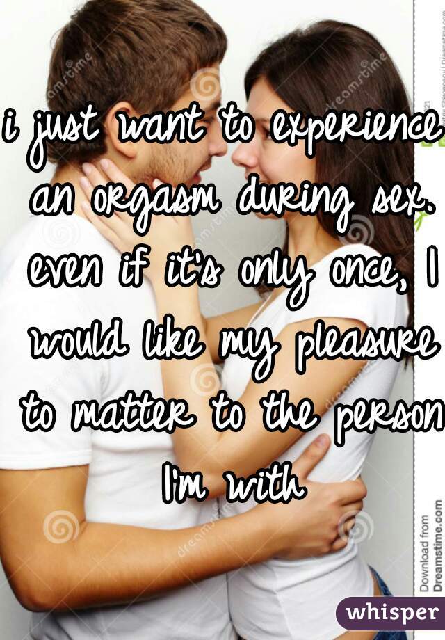 i just want to experience an orgasm during sex. even if it's only once, I would like my pleasure to matter to the person I'm with