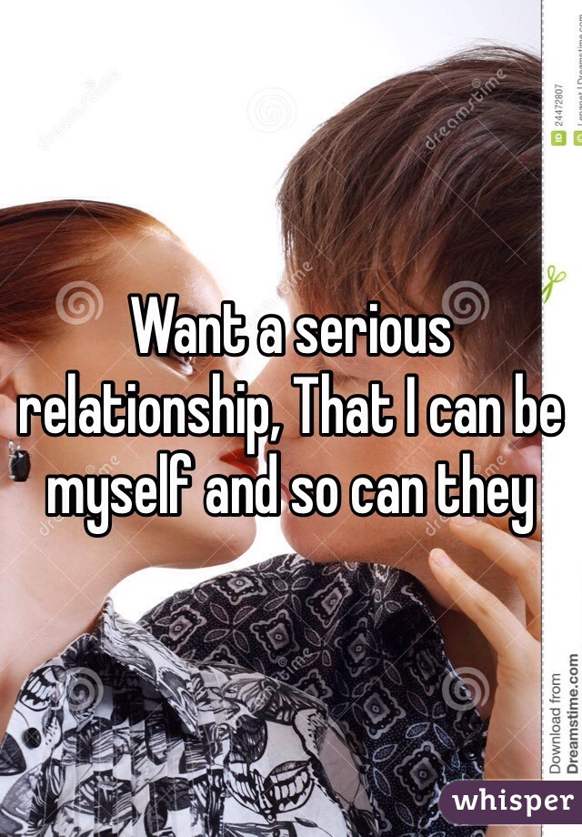 Want a serious relationship, That I can be myself and so can they 