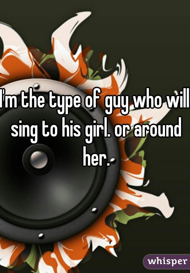 I'm the type of guy who will sing to his girl. or around her.