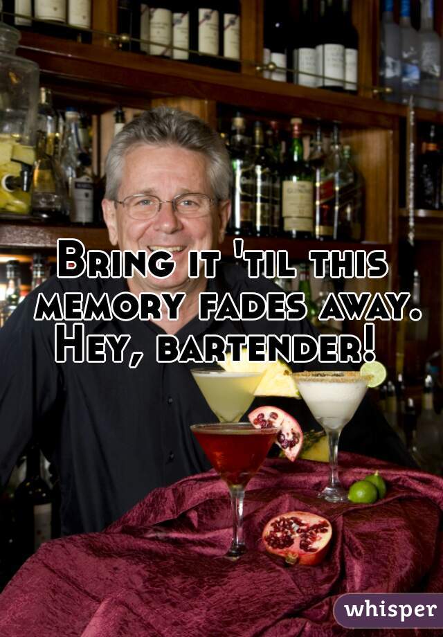 Bring it 'til this memory fades away. Hey, bartender!  