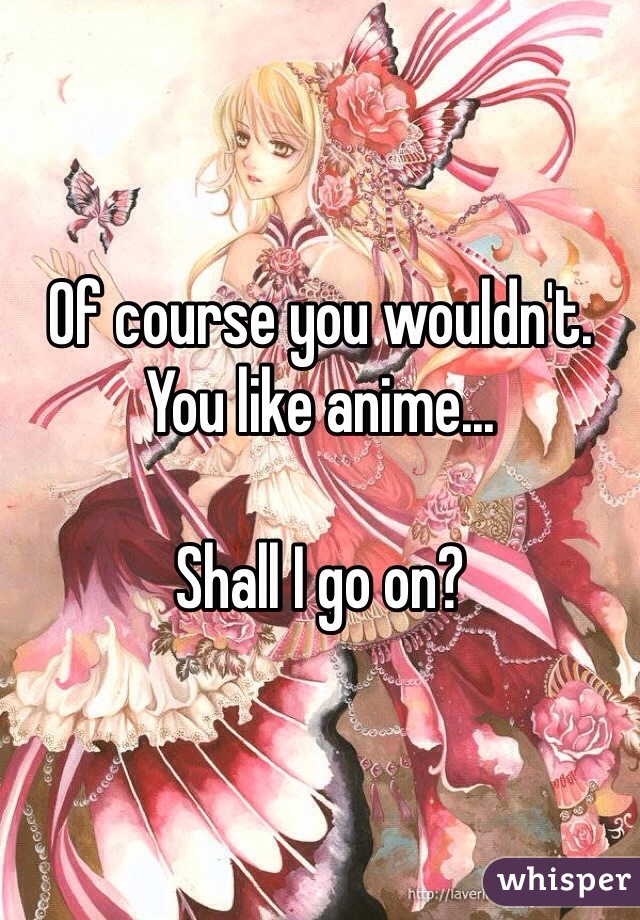 Of course you wouldn't. You like anime...

Shall I go on?