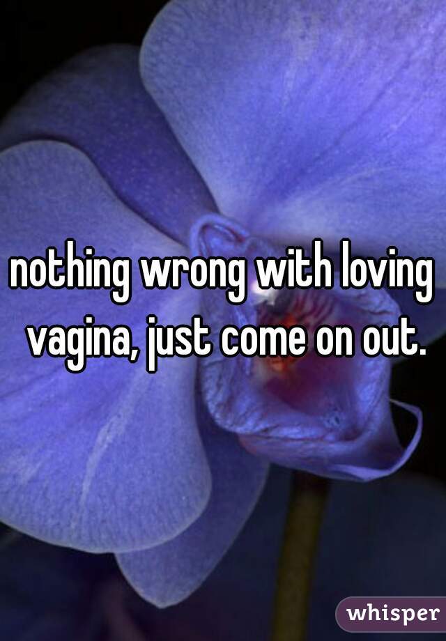 nothing wrong with loving vagina, just come on out.