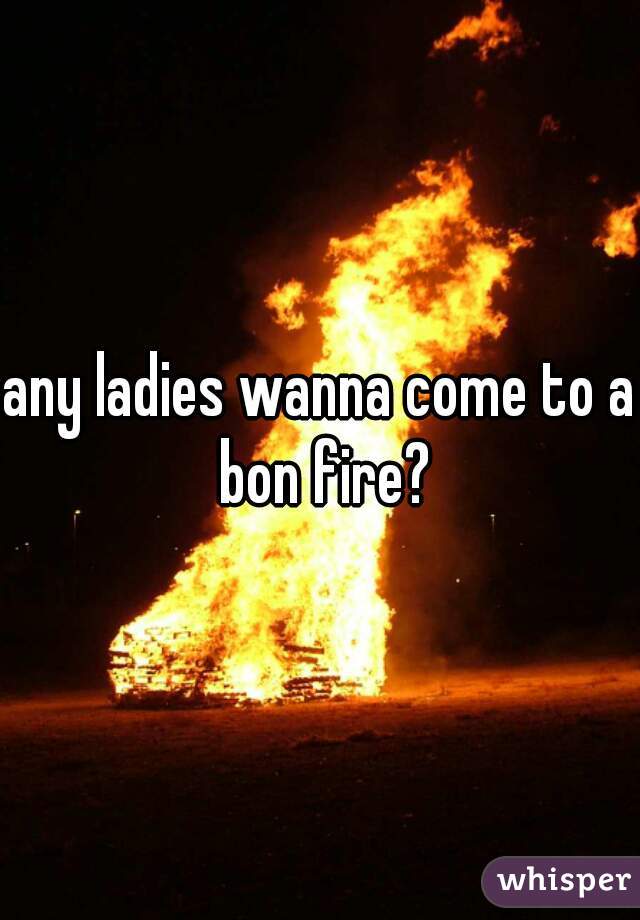 any ladies wanna come to a bon fire?