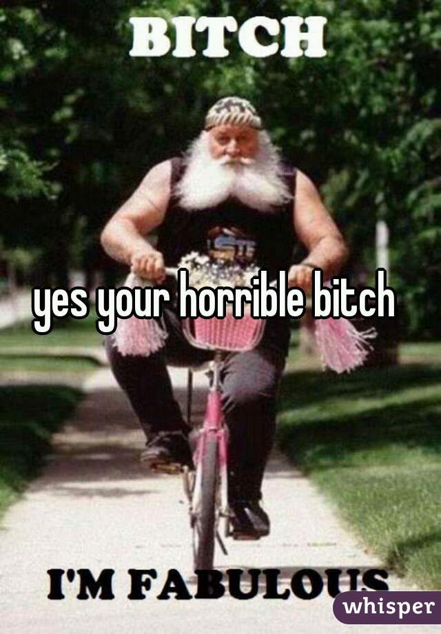 yes your horrible bitch 