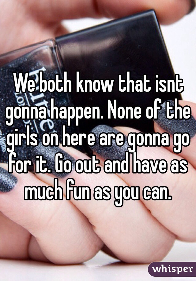 We both know that isnt gonna happen. None of the girls on here are gonna go for it. Go out and have as much fun as you can.