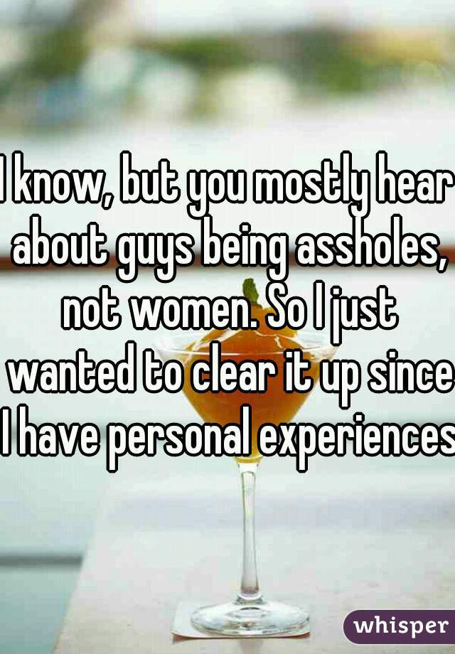 I know, but you mostly hear about guys being assholes, not women. So I just wanted to clear it up since I have personal experiences
