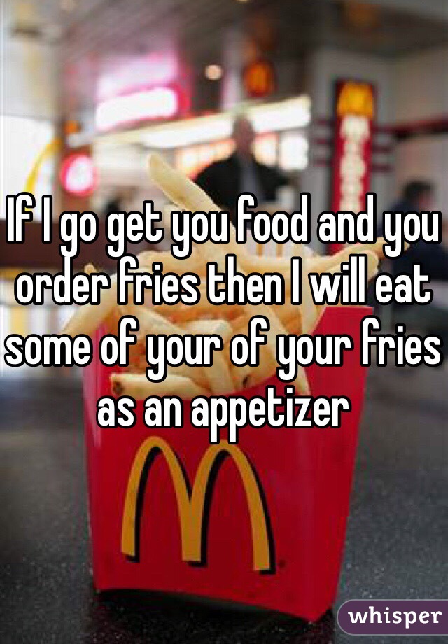 If I go get you food and you order fries then I will eat some of your of your fries as an appetizer 