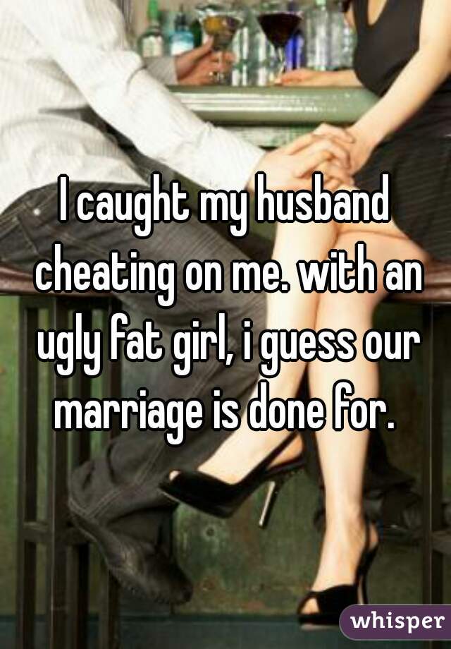 I caught my husband cheating on me. with an ugly fat girl, i guess our marriage is done for. 