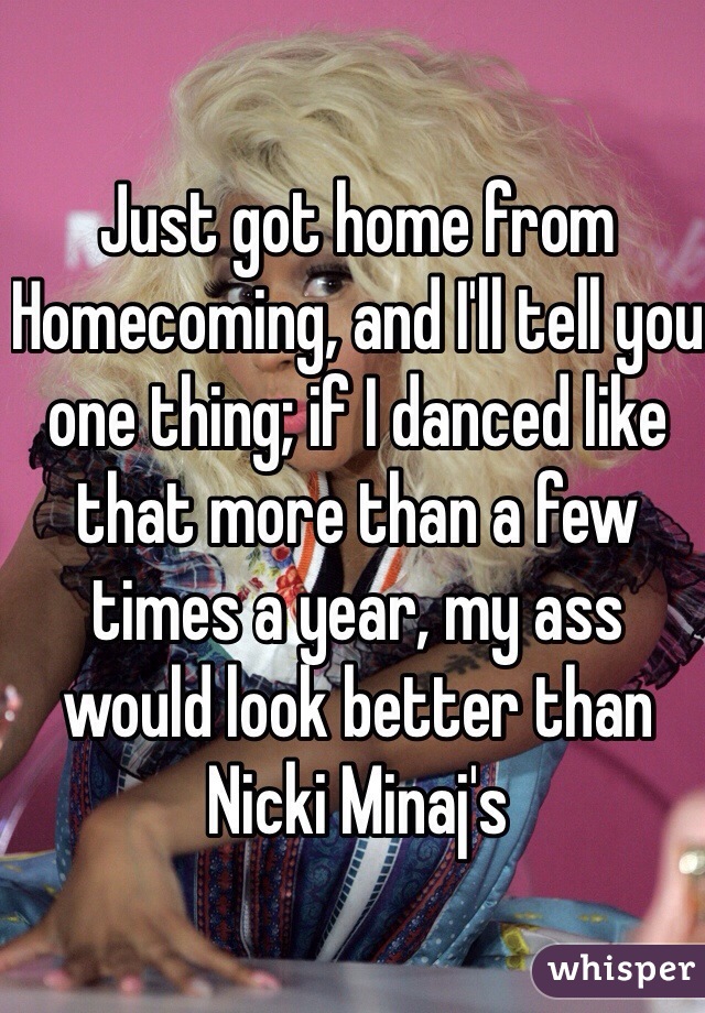 Just got home from Homecoming, and I'll tell you one thing; if I danced like that more than a few times a year, my ass would look better than Nicki Minaj's