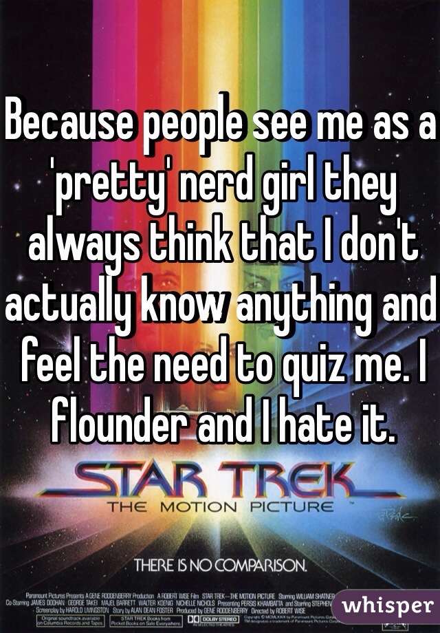 Because people see me as a 'pretty' nerd girl they always think that I don't actually know anything and feel the need to quiz me. I flounder and I hate it.