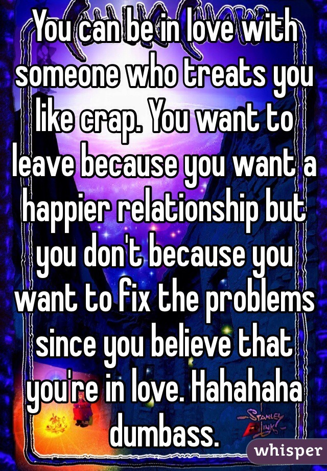 You can be in love with someone who treats you like crap. You want to leave because you want a happier relationship but you don't because you want to fix the problems since you believe that you're in love. Hahahaha dumbass.