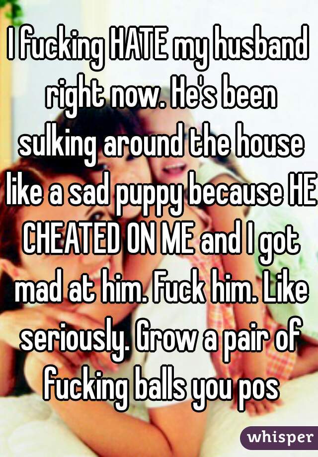 I fucking HATE my husband right now. He's been sulking around the house like a sad puppy because HE CHEATED ON ME and I got mad at him. Fuck him. Like seriously. Grow a pair of fucking balls you pos