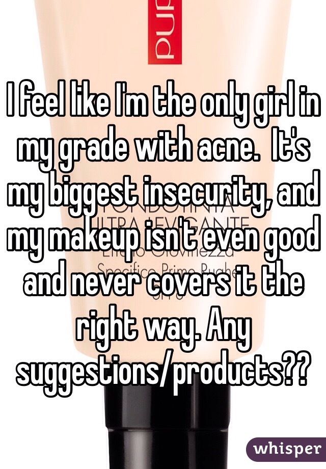 I feel like I'm the only girl in my grade with acne.  It's my biggest insecurity, and my makeup isn't even good and never covers it the right way. Any suggestions/products??