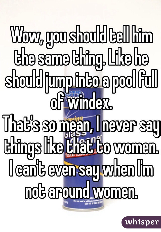 Wow, you should tell him the same thing. Like he should jump into a pool full of windex.
That's so mean, I never say things like that to women. I can't even say when I'm not around women.