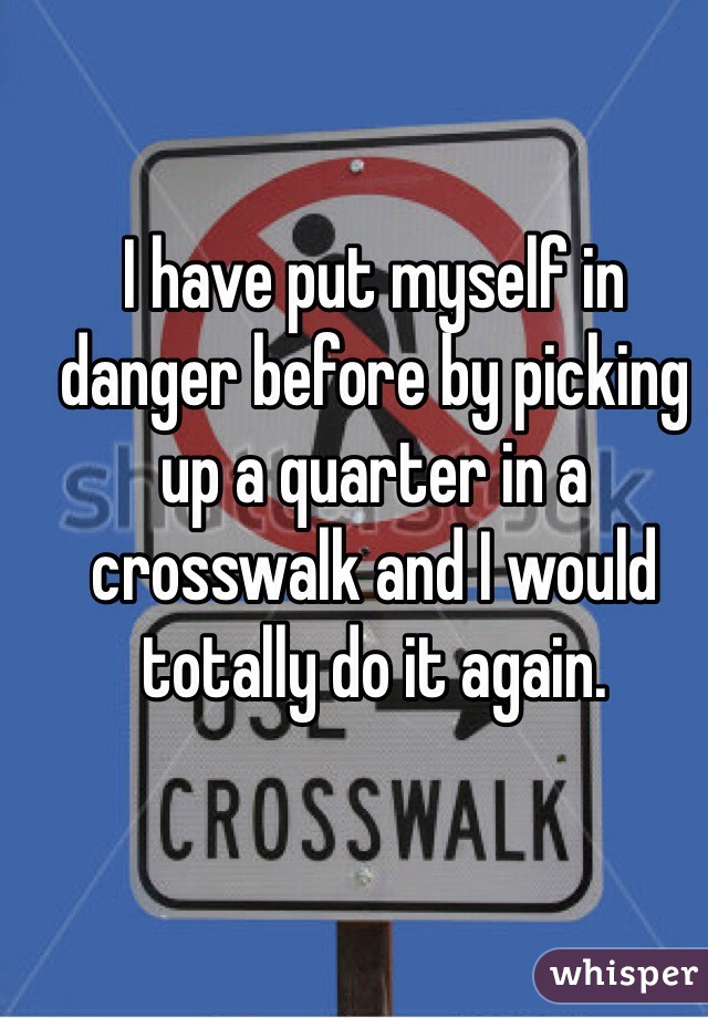 I have put myself in danger before by picking up a quarter in a crosswalk and I would totally do it again.