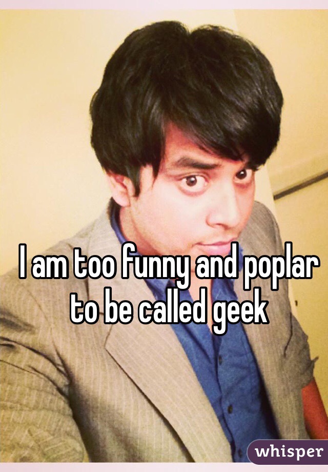 I am too funny and poplar to be called geek 