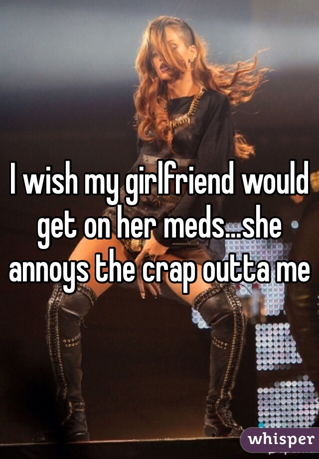 I wish my girlfriend would get on her meds...she annoys the crap outta me 