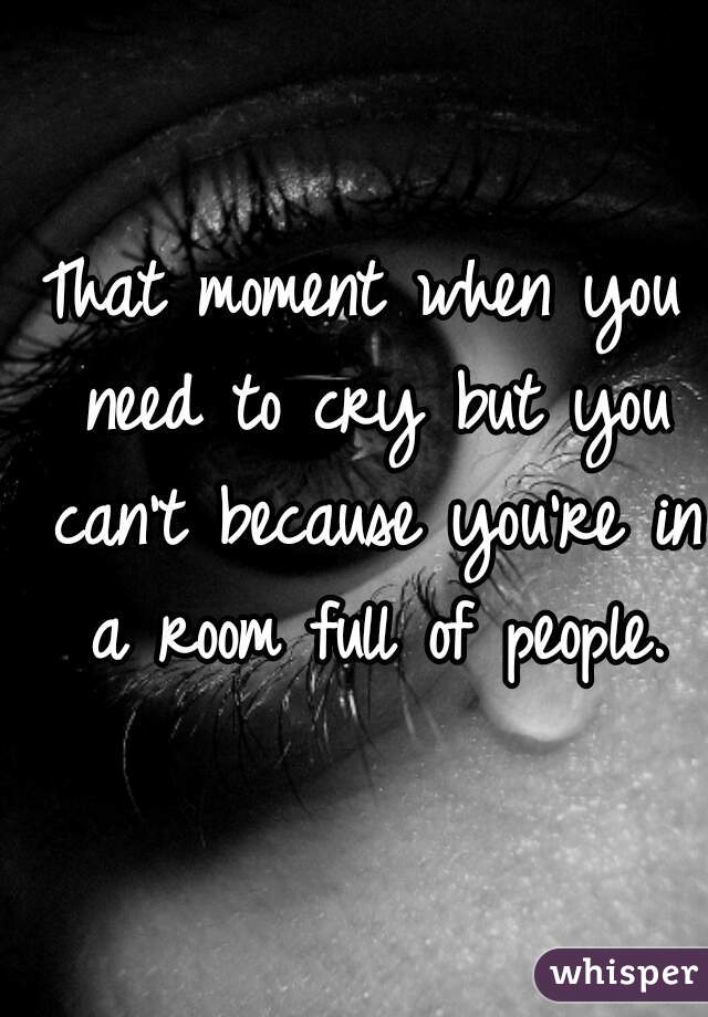 That moment when you need to cry but you can't because you're in a room full of people.