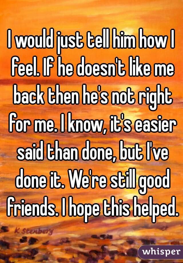 I would just tell him how I feel. If he doesn't like me back then he's not right for me. I know, it's easier said than done, but I've done it. We're still good friends. I hope this helped.