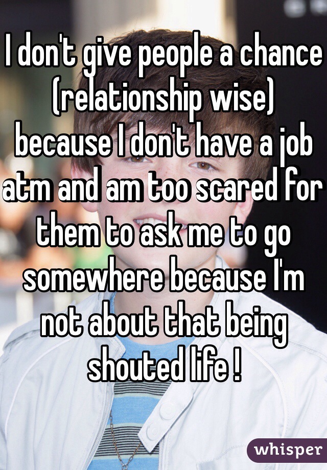 I don't give people a chance (relationship wise) because I don't have a job atm and am too scared for them to ask me to go somewhere because I'm not about that being shouted life ! 