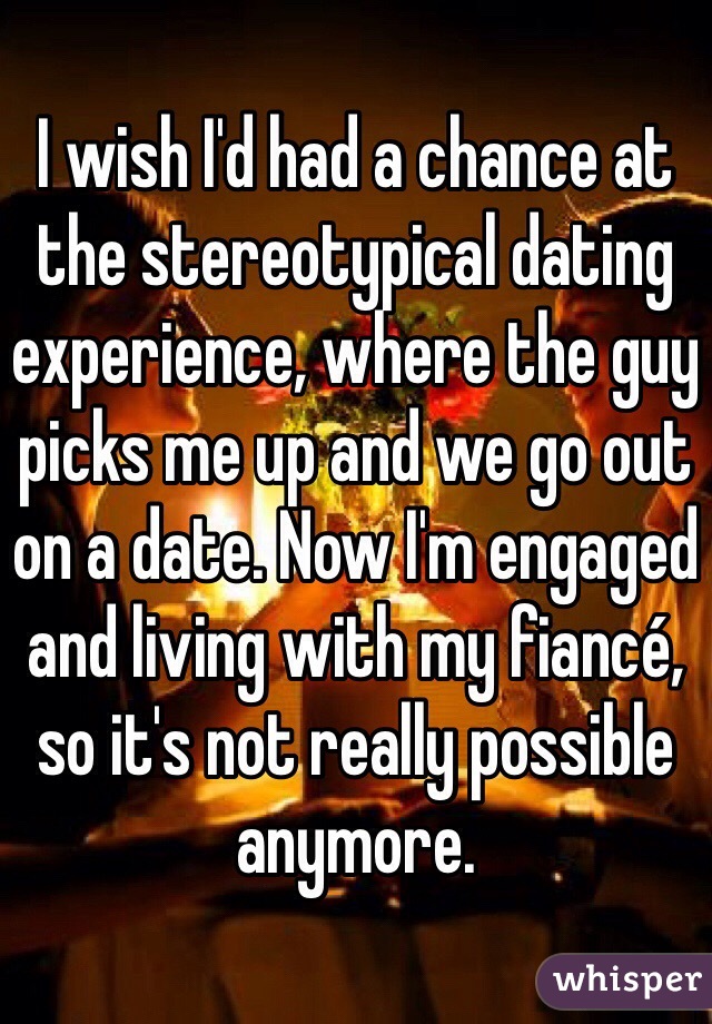 I wish I'd had a chance at the stereotypical dating experience, where the guy picks me up and we go out on a date. Now I'm engaged and living with my fiancé, so it's not really possible anymore.