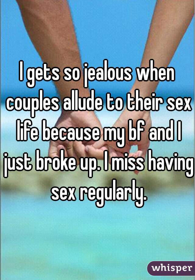 I gets so jealous when couples allude to their sex life because my bf and I just broke up. I miss having sex regularly.