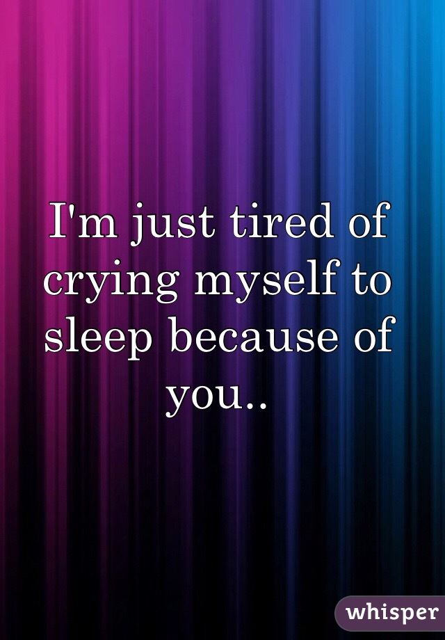 I'm just tired of crying myself to sleep because of you.. 