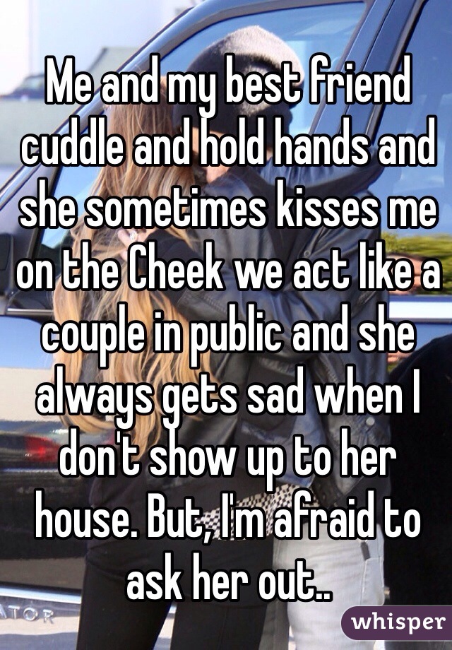 Me and my best friend cuddle and hold hands and she sometimes kisses me on the Cheek we act like a couple in public and she always gets sad when I don't show up to her house. But, I'm afraid to ask her out..