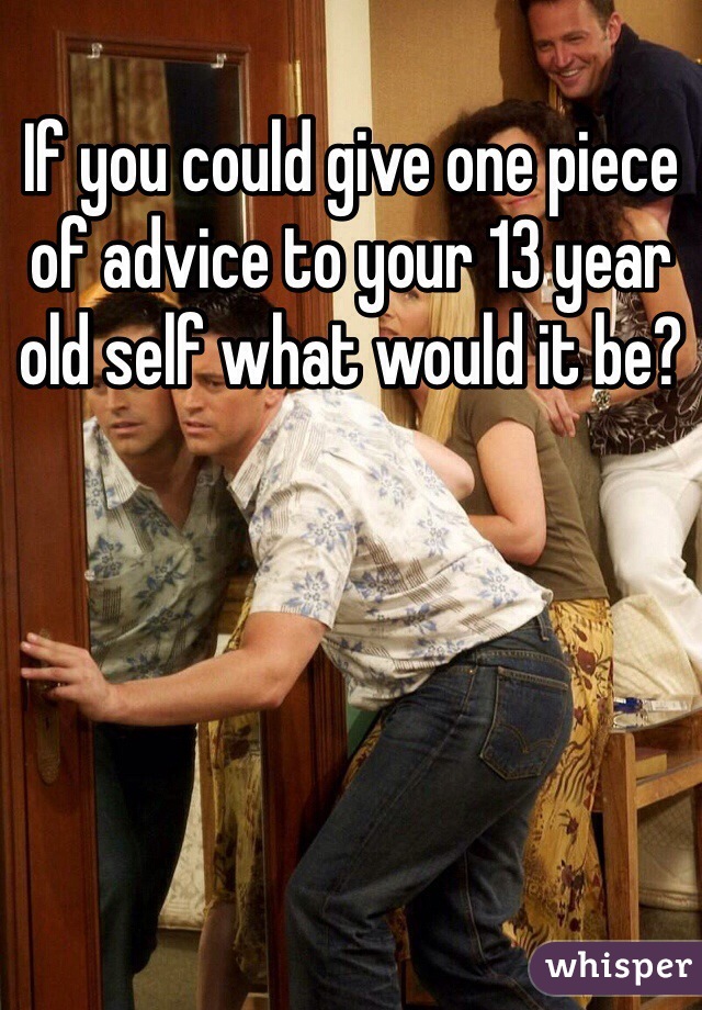 If you could give one piece of advice to your 13 year old self what would it be? 