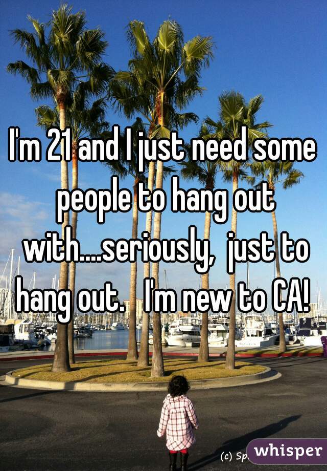 I'm 21 and I just need some people to hang out with....seriously,  just to hang out.   I'm new to CA! 