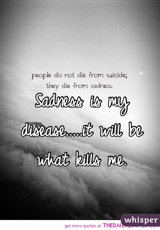 Sadness is my disease.....it will be what kills me.