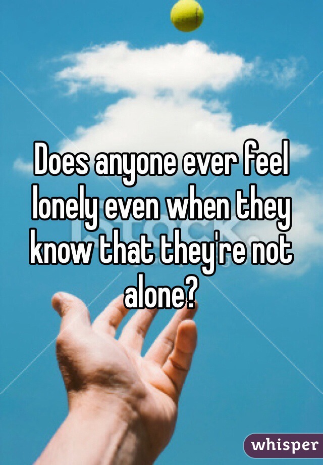 Does anyone ever feel lonely even when they know that they're not alone?