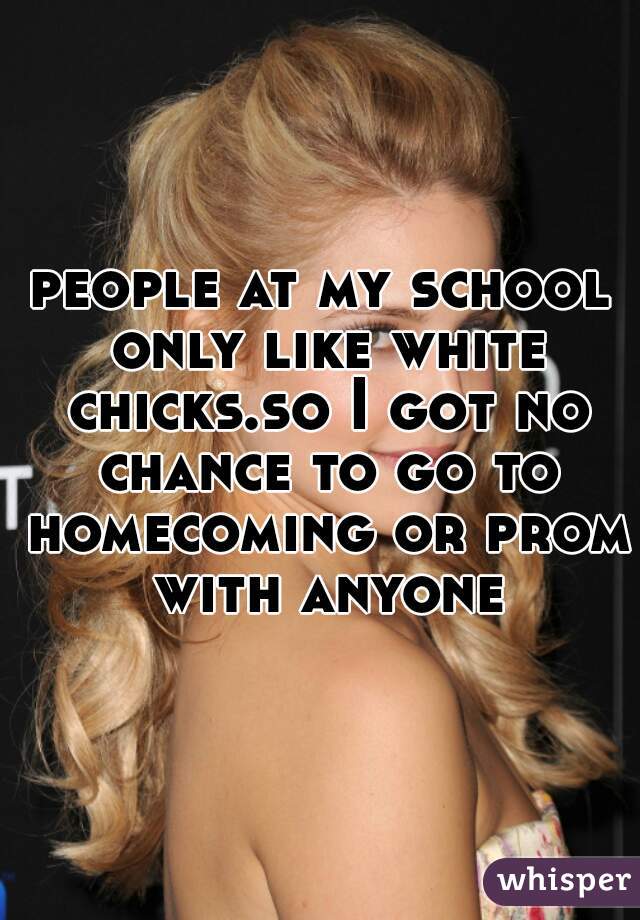 people at my school only like white chicks.so I got no chance to go to homecoming or prom with anyone