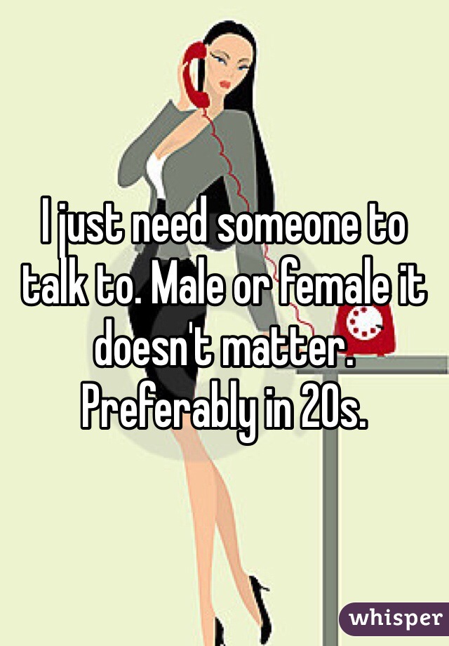 I just need someone to talk to. Male or female it doesn't matter. Preferably in 20s. 