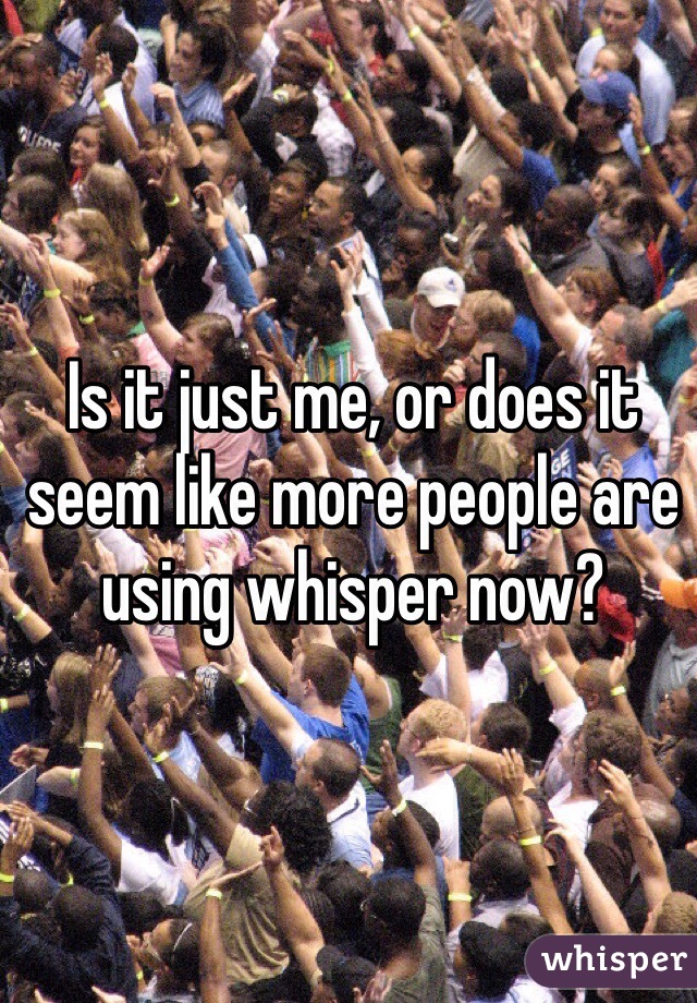 Is it just me, or does it seem like more people are using whisper now?