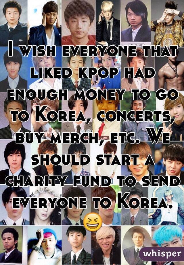 I wish everyone that liked kpop had enough money to go to Korea, concerts, buy merch, etc. We should start a charity fund to send everyone to Korea. 😆