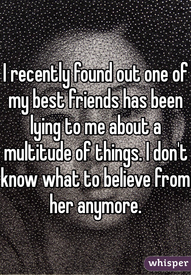 I recently found out one of my best friends has been lying to me about a multitude of things. I don't know what to believe from her anymore. 