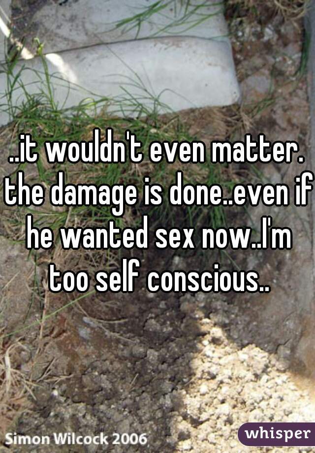 ..it wouldn't even matter. the damage is done..even if he wanted sex now..I'm too self conscious..