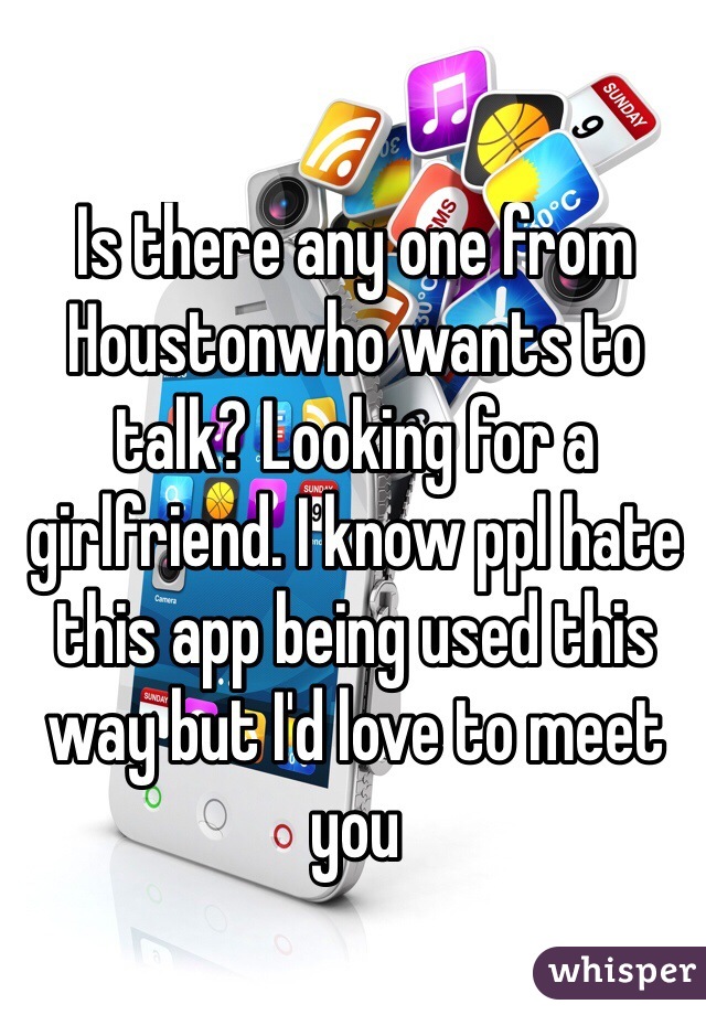 Is there any one from Houstonwho wants to talk? Looking for a girlfriend. I know ppl hate this app being used this way but I'd love to meet you
