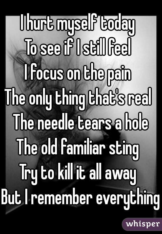 I hurt myself today 
To see if I still feel 
I focus on the pain 
The only thing that's real 
The needle tears a hole
The old familiar sting 
Try to kill it all away 
But I remember everything 