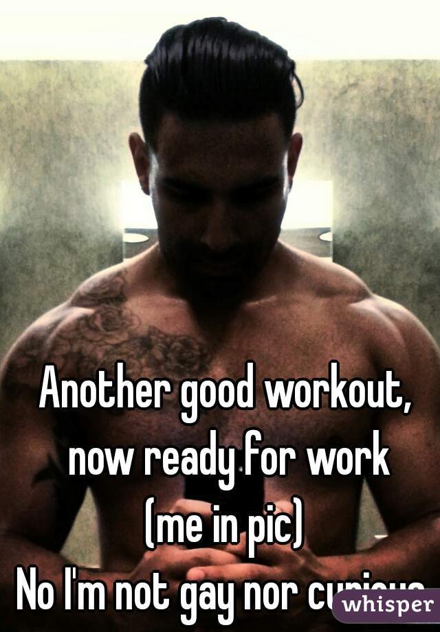 Another good workout, now ready for work
(me in pic)
No I'm not gay nor curious.