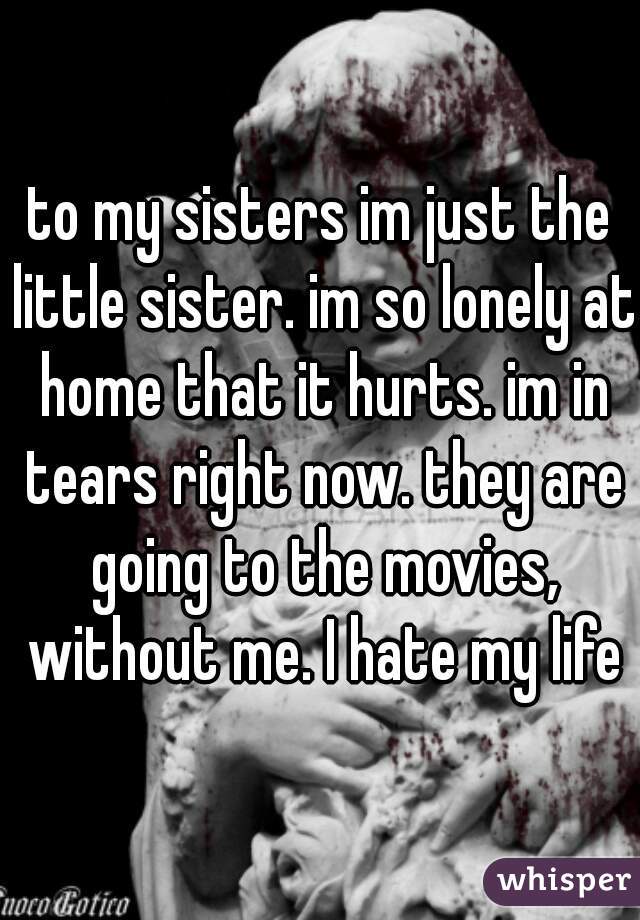 to my sisters im just the little sister. im so lonely at home that it hurts. im in tears right now. they are going to the movies, without me. I hate my life