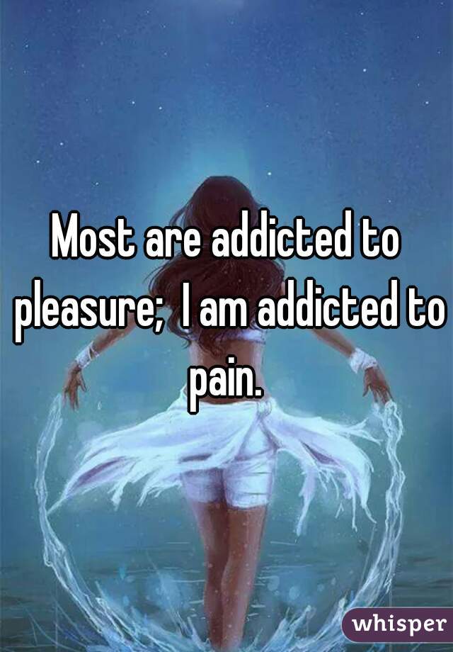 Most are addicted to pleasure;  I am addicted to pain. 