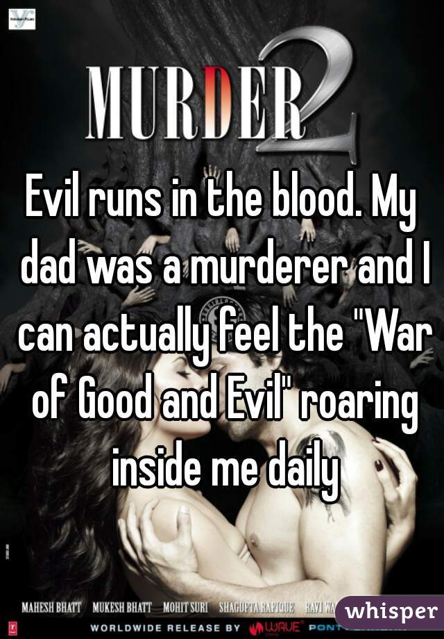 Evil runs in the blood. My dad was a murderer and I can actually feel the "War of Good and Evil" roaring inside me daily