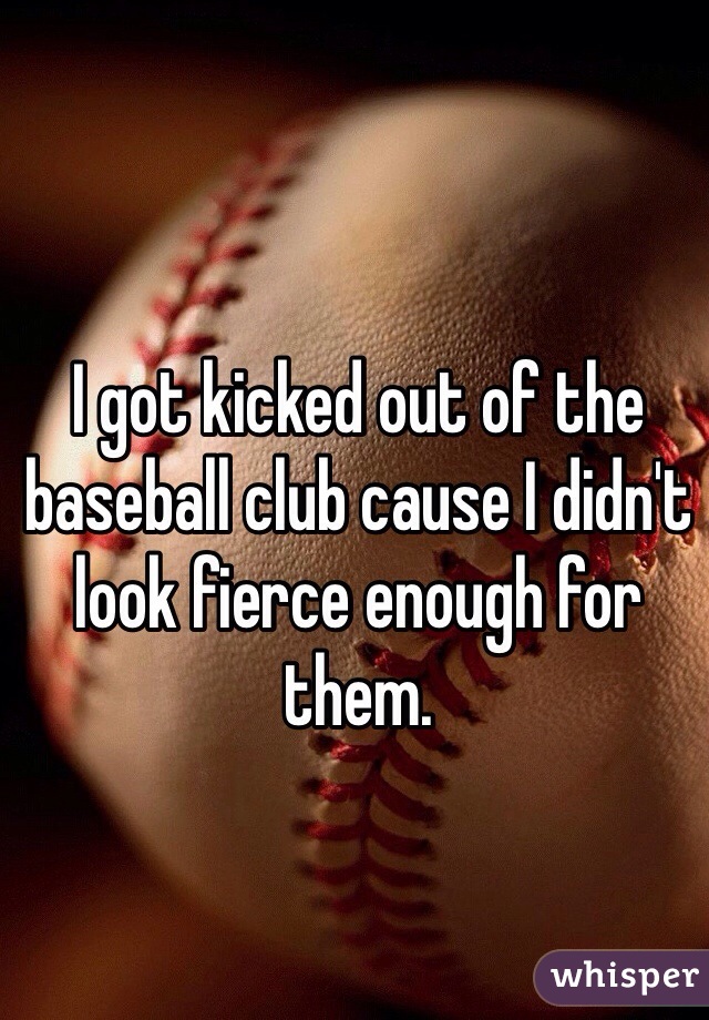 I got kicked out of the baseball club cause I didn't look fierce enough for them. 