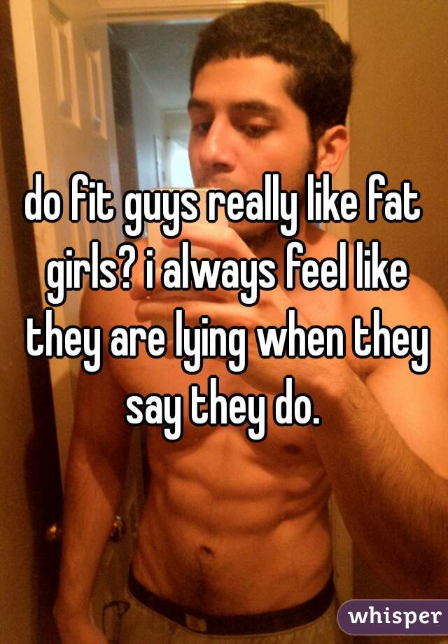 do fit guys really like fat girls? i always feel like they are lying when they say they do. 