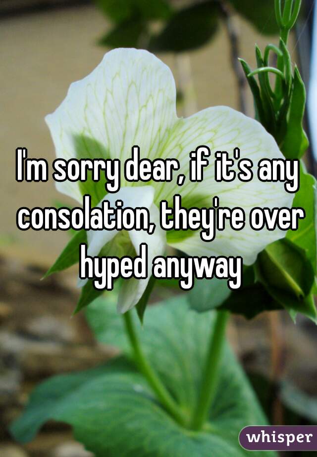 I'm sorry dear, if it's any consolation, they're over hyped anyway