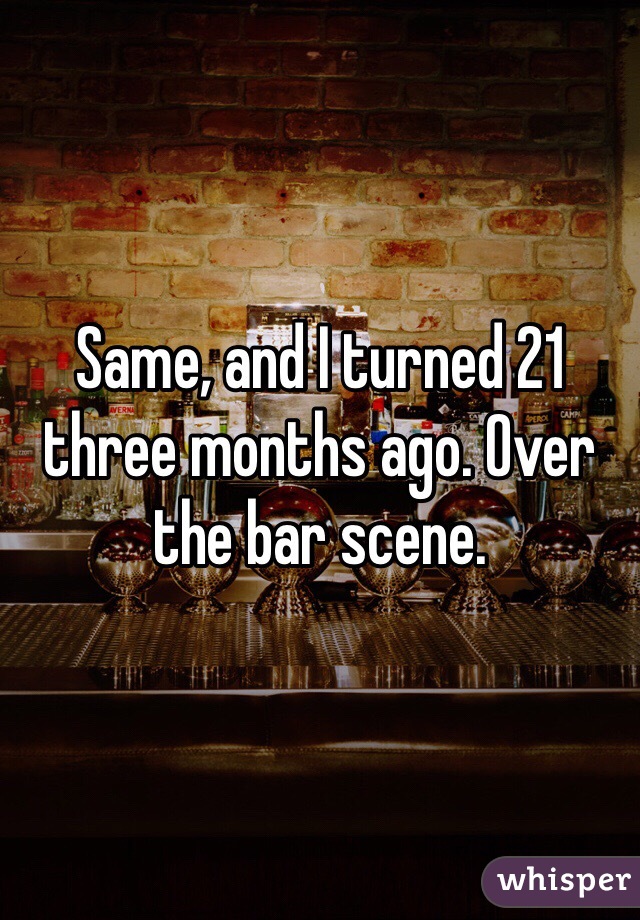 Same, and I turned 21 three months ago. Over the bar scene.